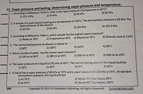 Vapor pressure and boiling: Determining vapor pressure and temperature.
_1. According to Reference Table H, what is the vapor pressure of propanone at 50°C? 4) 82 kPa
1) 101.3 kPa 2) 33 kPa 3) 50 kPa
_2. A sample of a pure liquid is boilling at a temperature of 150°C. The atmospheric pressure is 65 kPa. The
vapor pressure of the liquid is
1) 10 kPa 2) 65 kPa 3) 150 kPa 4) 101.3 kPa
_3. According to Reference Table H, which sample has the highest vapor pressure?
1) Water at 70°C 2) Propanone at 65°C 3) Ethanol at 75°C 4) Ethanoic acid at 110°C
_4. The normal boiling point of ethanol is closest to
1) 80°C 2 100°C 3) 200°C 4) 90°C
_5. Which sample of water has the lowest vapor pressure? 3) 300 ml at 40°C 4) 400 mi at 20°C
1) 100 ml at 50°C 2) 200 ml at 30°C
_6. The vapor pressure of a liquid is 0.92 atm at 60°C The normal boiling point of the liquid could be
1) 35°C 2) 45°C 3) 55°C 4) 65°C
7. A liquid has a vapor pressure of 90 kPa at 75°C and a vapor pressure of 120 kPa at 90°C. At standard
atmospheric pressure, the liquid will boil
1) At75°C 3) Above 75°C but below 90°C
2) At90°C 4 Above 90°C but below 100°C
244 Copyright © 2015 E3 Scholastic Publishing. All Rights Reserved. Survivingchem.com