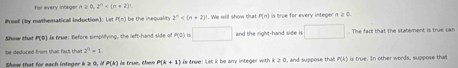 Fr every integer n≥ 0, 2^n . 
Proof (by mathematical induction): Let P(n) be the inequality 2^n . We will show that P(n) is true for every integer n≥ 0. 
Show that P(0) is true: Before simplifying, the left-hand side of P(0) is □ and the right-hand side is □. The fact that the statement is true can 
be deduced from that fact that 2^0=1. 
Show that for each integer k≥ 0 , if P(k) is true, then P(k+1) is true: Let k be any integer with k≥ 0 , and suppose that P(k) is true. In other words, suppose that