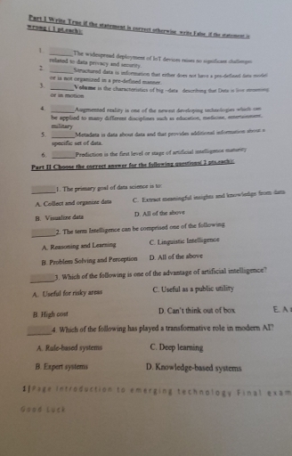wrong (1 pteach): Part I Write True if the statement is correct otherwise writs False if the statement in
1 _The widespenad deployment of IoT devices exises no significas chatienge
related to data privacy and security.
2 _Structured data is information that either does not have a prs-defined fato model 
or is not organized in a pee-defined manner.
3. _Volwme in the characteristics of big --dats describing that Dute is livn mmind
or in moton
4. _Augmented reality is one of the newest developing tncheologies which can
military be applied to many different disciplines such as education, medicise, emertenment.
5. _Metadata is data about dana and that provides additional information about a
specific set of data.
_Prodiction is the first level or stage of amificial inelligence maturty
Part II Choose the correct anywer for the following questions( I pts eachic
1. The primary goal of data science is to:
_A. Collect and organize deta C. Extract meaningful insights and knowlodgs from dam
B. Visualine deta D. All of the above
_
2. The term Intelligence can he comprised one of the following
A. Reasoning and Learning C. Linguistic Intelligence
B. Problem Solving and Perseption D. All of the above
_
3. Which of the following is one of the advantage of artificial intelligence?
A. Useful for risky aress C. Useful as a public utility
B. High cost D. Can't think out of box E. A 
_
4. Which of the following has played a transformative role in modern AI
A. Rule-based systems C. Deep learning
B. Expert systems D. Knowledge-based systems
1]Page Introduction to emerging technology Final exam
Good Luck