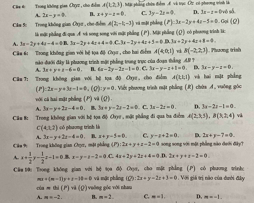 Trong không gian Oxyz , cho điểm A(1;2;3). Mặt phẳng chứa điểm A và trục Oz có phương trình là
A. 2x-y=0. B. x+y-z=0. C. 3y-2z=0. D. 3x-z=0 vô số.
Câu 5: :Trong không gian Oxyz , cho điểm A(2;-1;-3) và mặt phẳng (P): 3x-2y+4z-5=0. Gọi (Q)
là mặt phẳng đi qua Á và song song với mặt phẳng (P). Mặt phẳng (Q) có phương trình là:
A. 3x-2y+4z-4=0 B. 3x-2y+4z+4=0 .C. 3x-2y+4z+5=0.D.3x+2y+4z+8=0.
Câu 6: Trong không gian với hệ tọa độ Oxyz , cho hai điểm A(4;0;1) và B(-2;2;3). Phương trình
nào dưới đây là phương trình mặt phẳng trung trực của đoạn thẳng AB ?
A. 3x+y+z-6=0. B. 6x-2y-2z-1=0. C. 3x-y-z+1=0. D. 3x-y-z=0.
Câu 7: Trong không gian với hệ tọa độ Oxyz, cho điểm A(1;1;1) và hai mặt phẳng
(P) ):2x-y+3z-1=0 , (2) :y=0. Viết phương trình mặt phẳng (R) chứa A, vuông góc
với cả hai mặt phẳng (P) và (Q).
A. 3x-y+2z-4=0 a B. 3x+y-2z-2=0. C. 3x-2z=0. D. 3x-2z-1=0.
Câu 8: Trong không gian với hệ tọa độ Oxyz , mặt phẳng đi qua ba điểm A(2;3;5),B(3;2;4) và
C(4;1;2) có phương trình là
A. 3x-y+2z-4=0 B. x+y-5=0. C. y-z+2=0. D. 2x+y-7=0.
Câu 9: Trong không gian Oxyz, mặt phẳng (P): 2x+y+z-2=0 song song với mặt phẳng nào dưới đây?
A. x+ 1/2 y- 1/2 z-1=0.B. x-y-z-2=0.C. 4x+2y+2z+4=0.D. 2x+y+z-2=0.
Câu 10: Trong không gian với hệ tọa độ Oxyz, cho mặt phẳng (P) có phương trình:
mx+(m-1)y+z-10=0 và mặt phẳng (Q): 2x+y-2z+3=0. Với giá trị nào của dưới đây
của m thì (P) và (Q) vuông góc với nhau
A. m=-2. B. m=2. C. m=1. D. m=-1.