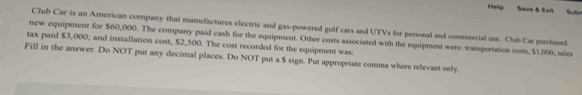 Help Save & Exit Sube 
Club Car is an American company that manufactures electric and gas-powered golf cars and UTVs for personal and commercial use. Club Car purchased 
new equipment for $60,000. The company paid cash for the equipment. Other costs associated with the equipment were: transportation costs, $1,000; sales 
tax paid $3,000; and installation cost, $2,500. The cost recorded for the equipment was: 
Fill in the answer. Do NOT put any decimal places. Do NOT put a $ sign. Put appropriate comma where relevant only.