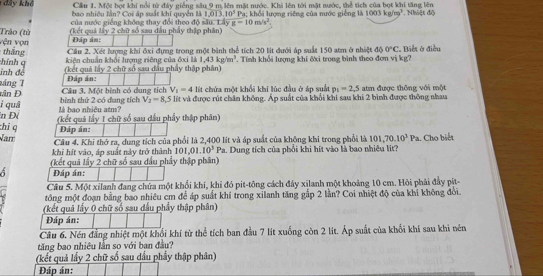 đây khô Câu 1. Một bọt khí nổi từ đáy giếng sâu 9 m lên mặt nước. Khi lên tới mặt nước, thể tích của bọt khí tăng lên
bao nhiêu lần? Coi áp suất khí quyển là 1,013.10^5 Pa; khối lượng riêng của nước giếng là 1003kg/m^3. Nhiệt độ
của nước giếng không thay đổi theo độ sâu. Lấy g=10m/s^2
Trào (từ (kết quả lấy 2 chữ số sau dầu phầy thập phân)
vện vọn Đáp án:
thắng Câu 2. Xét lượng khí ôxi đựng trong một bình thể tích 20 lít dưới áp suất 150 atm ở nhiệt độ 0°C. Biết ở điều
chính q kiện chuẩn khối lượng riêng của ôxi là 1,43kg/m^3. Tính khối lượng khí ôxi trong bình theo đơn vị kg?
inh để (kết quả lấy 2 chữ số sau dấu phầy thập phân)
náng 1 Đáp án:
Câu 3. Một bình có dung tích V_1=4li chứa một khối khí lúc đầu ở áp suất p_1=2,5 atm được thông với một
ân Đ bình thứ 2 có dung tích V_2=8,5 5 lít và được rút chân không. Áp suất của khối khí sau khi 2 bình được thông nhau
i quâ là bao nhiêu atm?
in Đề (kết quả lấy 1 chữ số sau dấu phẩy thập phân)
khi q Đáp án:
Nam Câu 4. Khi thở ra, dung tích của phồi là 2,400 lít và áp suất của không khí trong phồi là 101,70.10^3Pa 1. Cho biết
khi hít vào, áp suất này trở thành 101, 01.10^3Pa.. Dung tích của phổi khi hít vào là bao nhiêu lít?
(kết quả lấy 2 chữ số sau dấu phầy thập phân)
Đáp án:
Câu 5. Một xilanh đang chứa một khối khí, khi đó pit-tông cách đáy xilanh một khoảng 10 cm. Hỏi phải đầy pít-
tông một đoạn bằng bao nhiêu cm để áp suất khí trong xilanh tăng gấp 2 lần? Coi nhiệt độ của khí không đổi.
(kết quả lấy 0 chữ số sau dấu phầy thập phân)
Đáp án:
Câu 6. Nén đăng nhiệt một khối khí từ thể tích ban đầu 7 lít xuống còn 2 lít. Áp suất của khối khí sau khi nén
tăng bao nhiêu lần so với ban đầu?
(kết quả lấy 2 chữ số sau dấu phầy thập phân)
Đáp án: