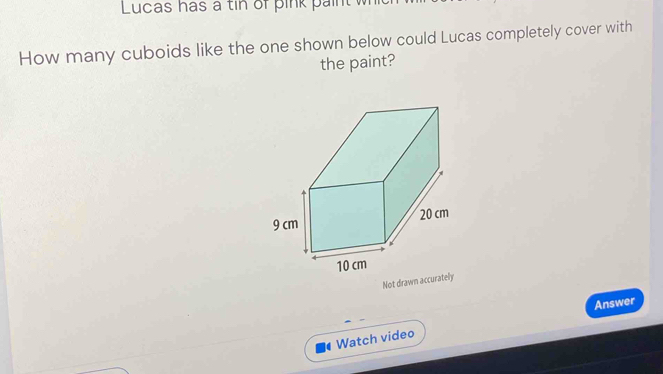 Lucas has a tin of pink paint w 
How many cuboids like the one shown below could Lucas completely cover with 
the paint? 
Not drawn accurately 
Answer 
Watch video