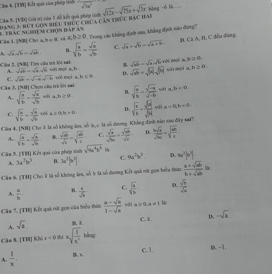 [TH] Kết quả của phép tỉnh frac sqrt(5a^2)
Câu 5. [VD] Giá trị của X để kết quả phép tính sqrt(12x)-sqrt(75x)+sqrt(3x) bằng -6 là….
Dạng 3: rút gọn biểu thức chứa căn thức bậc hai
1. trác nghiệm chọn đáp án
Câu 1. [NB] Cho a, b∈ R và a;b≥ 0. Trong các khẳng định sau, khẳng định nào đúng?
A. sqrt(a).sqrt(b)=sqrt(ab). B. sqrt(frac a)b= sqrt(a)/sqrt(b) . C. sqrt(a)+sqrt(b)=sqrt(a+b). D. Cả A, B, C đều đúng.
Câu 2. [NB] Tìm câu trả lời sai:
B. sqrt(ab)=sqrt(a).sqrt(b) với mọi a,b≥ 0.
A.. sqrt(ab)=sqrt(a)· sqrt(b) với mọi a,b .
C. sqrt(ab)=sqrt(-a).sqrt(-b) với mọi a, b≤ 0. D. sqrt(ab)=sqrt(|a|)· sqrt(|b|) với mọi a,b≥ 0.
Câu 3. [NB] Chọn câu trả lời sai:
B. sqrt(frac a)b= (sqrt(-a))/sqrt(-b)  với a, b<0.
A.. sqrt(frac a)b= sqrt(a)/sqrt(b)  với a,b≥ 0.
D. sqrt(frac a)b= sqrt(|a|)/sqrt(|b|)  với a<0;b<0.
C. sqrt(frac a)b= sqrt(a)/sqrt(b)  với a≥ 0;b>0.
Câu 4. [NB] Cho â là số không âm, số b,c là số dương. Khẳng định nào sau đây sai?
A.. sqrt(frac a)b= sqrt(a)/sqrt(b) · B.  sqrt(ab)/sqrt(c) =sqrt(frac ab)c· C.  sqrt(a)/sqrt(bc) = sqrt(ab)/sqrt(c) · D.  bsqrt(a)/sqrt(bc) =sqrt(frac ab)c·
Câu 5. [TH] Kết quả của phép tính sqrt(9a^4b^6) là:
A. 3a^2b^3. B. 3a^2|b^3|.
C. 9a^2b^3. D. 9a^2|b^3|.
Câu 6. [TH] Cho â là số không âm, số b là số dương Kết quả rút gọn biểu thức  (a+sqrt(ab))/b+sqrt(ab)  là:
D.
B.
A.  a/b .  a/sqrt(b) ·
C. sqrt(frac a)b·  sqrt(b)/sqrt(a) ·
Câu 7. [TH] Kết quả rút gọn của biểu thức  (a-sqrt(a))/1-sqrt(a)  với a≥ 0,a!= 1 là:
C. a .
D. -sqrt(a).
A. sqrt(a).
B. a .
Câu 8. [TH] Khi x<0</tex> thì xsqrt(frac 1)x^2 bằng:
C. 1. D. −1.
A.  1/x . B. x.