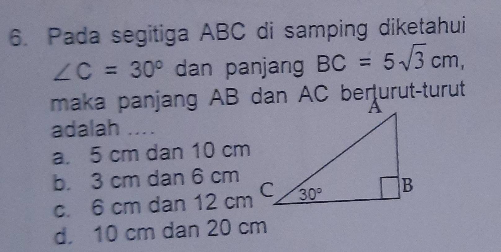 Pada segitiga ABC di samping diketahui
∠ C=30° dan panjang BC=5sqrt(3)cm,
maka panjang AB dan AC berturut-turut
adalah ....
a. 5 cm dan 10 cm
b. 3 cm dan 6 cm
c. 6 cm dan 12 cm
d. 10 cm dan 20 cm