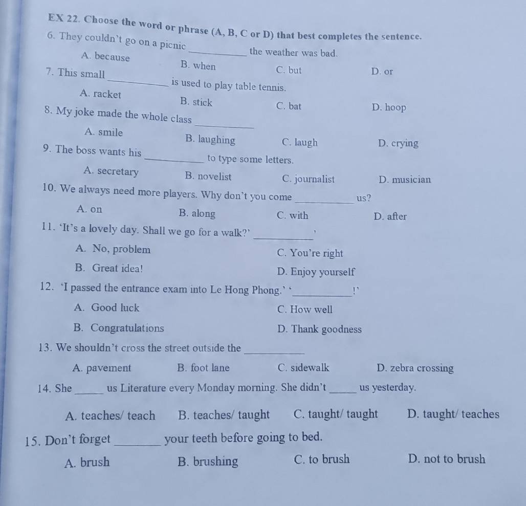 EX 22. Choose the word or phrase (A, B, C or D) that best completes the sentence.
6. They couldn’t go on a picnic
_the weather was bad.
A. because B. when
C. but D. or
7. This small_ is used to play table tennis.
A. racket B. stick
C. bat D. hoop
_
8. My joke made the whole class
A. smile B. laughing C. laugh
D. crying
9. The boss wants his
_to type some letters.
A. secretary B. novelist C. journalist D. musician
10. We always need more players. Why don’t you come
_
us?
A. on B. along C. with D. after
_
11. ‘It’s a lovely day. Shall we go for a walk?’
,
A. No, problem C. You’re right
B. Great idea! D. Enjoy yourself
12. ‘I passed the entrance exam into Le Hong Phong.’‘_ !`
A. Good luck C. How well
B. Congratulations D. Thank goodness
13. We shouldn’t cross the street outside the
_
A. pavement B. foot lane C. sidewalk D. zebra crossing
_
14. She us Literature every Monday morning. She didn’t _us yesterday.
A. teaches/ teach B. teaches/ taught C. taught/ taught D. taught/ teaches
15. Don’t forget _your teeth before going to bed.
A. brush B. brushing C. to brush D. not to brush