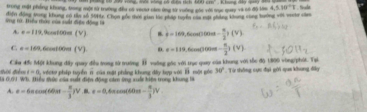 My dan pháng cố 200 vòng, môi vòng có diện tích 600cm^2 Khung đây quay đầu quanh đ
trong mặt phẳng khung, trong một từ trường đều có vectơ cảm ứng từ vuỡng góc với trục quay và có độ lớn 4,5.10^(-2)T. Sult
điện động trong khung có tân số 501z. Chọn gốc thời gian lúc pháp tuyển của mặt phẳng khung cùng hướng với vectơ căm
ứng từ. Biểu thức của suất điện động là
A. e=119 ,9cos 100π t(V) B. varphi =169,6cos (100π t- π /2 )(V).
C e=169 6cos 100π (V). D. e=119,6cos (100π t- π /2 )(V). 
Cầu 45: Một khung đây quay đều trong từ trường overline B vuông gộc y° ới trục quay của khung với tốc độ 1800 vòng/phút. Tại
thời điểm t=0 vec t pháp tuyển overline n của mặt phẳng khung dây hợp với vector 15 một géc 30° , Từ thống cực đại gời qua khung đây
đá 0,01 Wb. Biểu thức của suất điện động cảm ứng xuất hiện trong khung là
A. e=6π cos (60π t- π /3 )V.B e=0 1,6π cos (60π - π /3 )V.