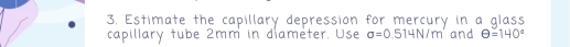 Estimate the capillary depression for mercury in a glass 
capillary tube 2mm in diameter. Use sigma =0 .514N/m and θ =140°