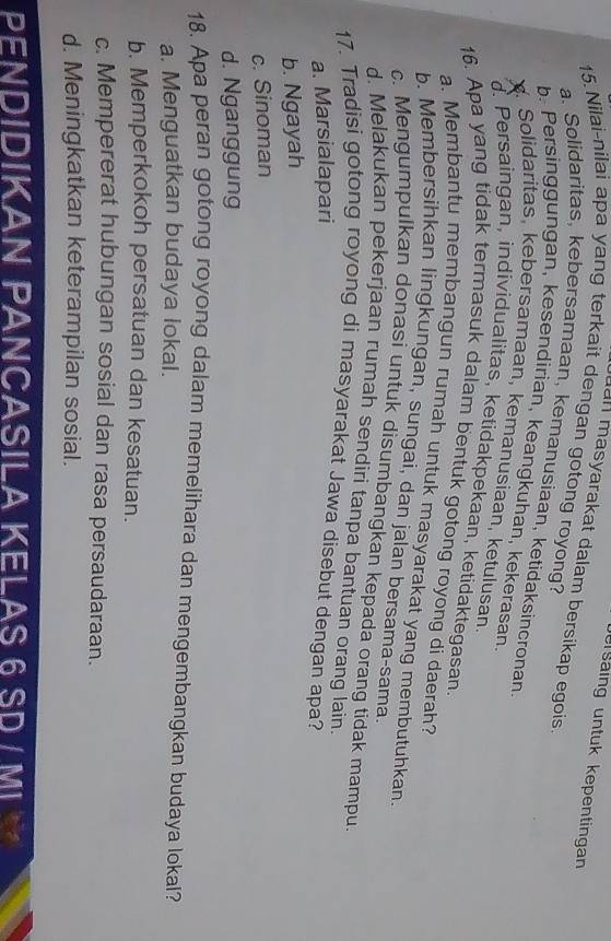 ersäing untuk kepentingan
an masyarakat dalam bersikap egois 
15. Nilai-nilai apa yang terkait dengan gotong royong?
a. Solidaritas, kebersamaan, kemanusiaan, ketidaksincronan.
b. Persinggungan, kesendirian, keangkuhan, kekerasan
X. Solidaritas, kebersamaan, kemanusiaan, ketulusan.
d. Persaingan, individualitas, ketidakpekaan, ketidaktegasan
16. Apa yang tidak termasuk dalam bentuk gotong royong di daerah?
a. Membantu membangun rumah untuk masyarakat yang membutuhkan
b. Membersihkan lingkungan, sungai, dan jalan bersama-sama.
c. Mengumpulkan donasi untuk disumbangkan kepada orang tidak mampu
d. Melakukan pekerjaan rumah sendiri tanpa bantuan orang lain.
17. Tradisi gotong royong di masyarakat Jawa disebut dengan apa?
a. Marsialapari
b. Ngayah
c. Sinoman
d. Nganggung
18. Apa peran gotong royong dalam memelihara dan mengembangkan budaya lokal?
a. Menguatkan budaya lokal.
b. Memperkokoh persatuan dan kesatuan.
c. Mempererat hubungan sosial dan rasa persaudaraan.
d. Meningkatkan keterampilan sosial.
PENDIDIKAN PANCASILA KELAS 6 SD / MI