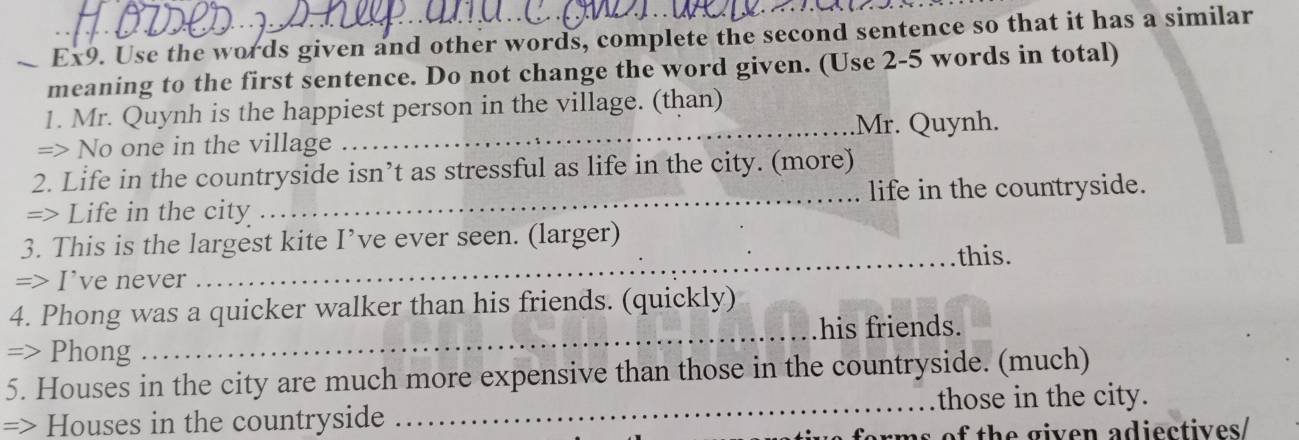 Ex9. Use the words given and other words, complete the second sentence so that it has a similar 
meaning to the first sentence. Do not change the word given. (Use 2-5 words in total) 
1. Mr. Quynh is the happiest person in the village. (than) 
_.Mr. Quynh. 
=> No one in the village 
2. Life in the countryside isn’t as stressful as life in the city. (more) 
=> Life in the city _life in the countryside. 
3. This is the largest kite I’ve ever seen. (larger) 
_this. 
=> I’ve never 
4. Phong was a quicker walker than his friends. (quickly) 
his friends. 
=> Phong 
_ 
5. Houses in the city are much more expensive than those in the countryside. (much) 
=> Houses in the countryside _those in the city. 
arms of the given adiectives/