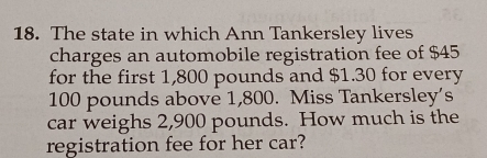 The state in which Ann Tankersley lives 
charges an automobile registration fee of $45
for the first 1,800 pounds and $1.30 for every
100 pounds above 1,800. Miss Tankersley’s 
car weighs 2,900 pounds. How much is the 
registration fee for her car?