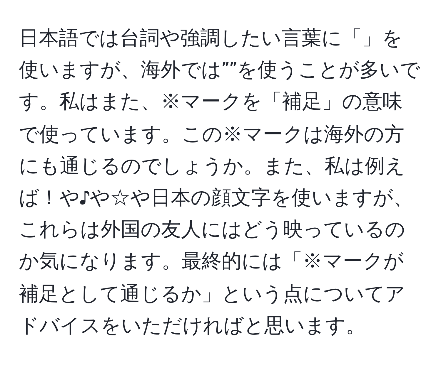 日本語では台詞や強調したい言葉に「」を使いますが、海外では””を使うことが多いです。私はまた、※マークを「補足」の意味で使っています。この※マークは海外の方にも通じるのでしょうか。また、私は例えば！や♪や☆や日本の顔文字を使いますが、これらは外国の友人にはどう映っているのか気になります。最終的には「※マークが補足として通じるか」という点についてアドバイスをいただければと思います。