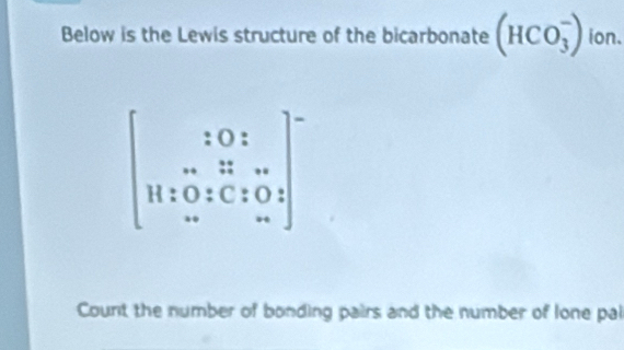 Below is the Lewis structure of the bicarbonate (HCO_3^(-) ion.
beginbmatrix) 10:□  w&1:w 11:0:c:0,1&0..endarray.
Count the number of bonding pairs and the number of lone pal