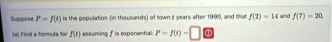 Suppose P=f(t) is the population (in thousands) of town t years after 1990, and that f(2)=14 and f(7)=20, 
(a) Find a formula for f(t) assuming f is exponential: P=f(t)= ①