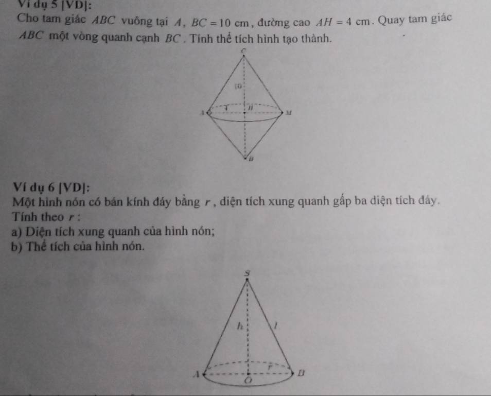 Vi dụ 5 [VD]: 
Cho tam giác ABC vuông tại A, BC=10cm , dường cao AH=4cm. Quay tam giác
ABC một vòng quanh cạnh BC. Tính thể tích hình tạo thành. 
Ví dụ 6 [VD]: 
Một hình nón có bán kính đáy bằng 7, diện tích xung quanh gấp ba diện tích đây. 
Tính theo r : 
a) Diện tích xung quanh của hình nón; 
b) Thế tích của hình nón.