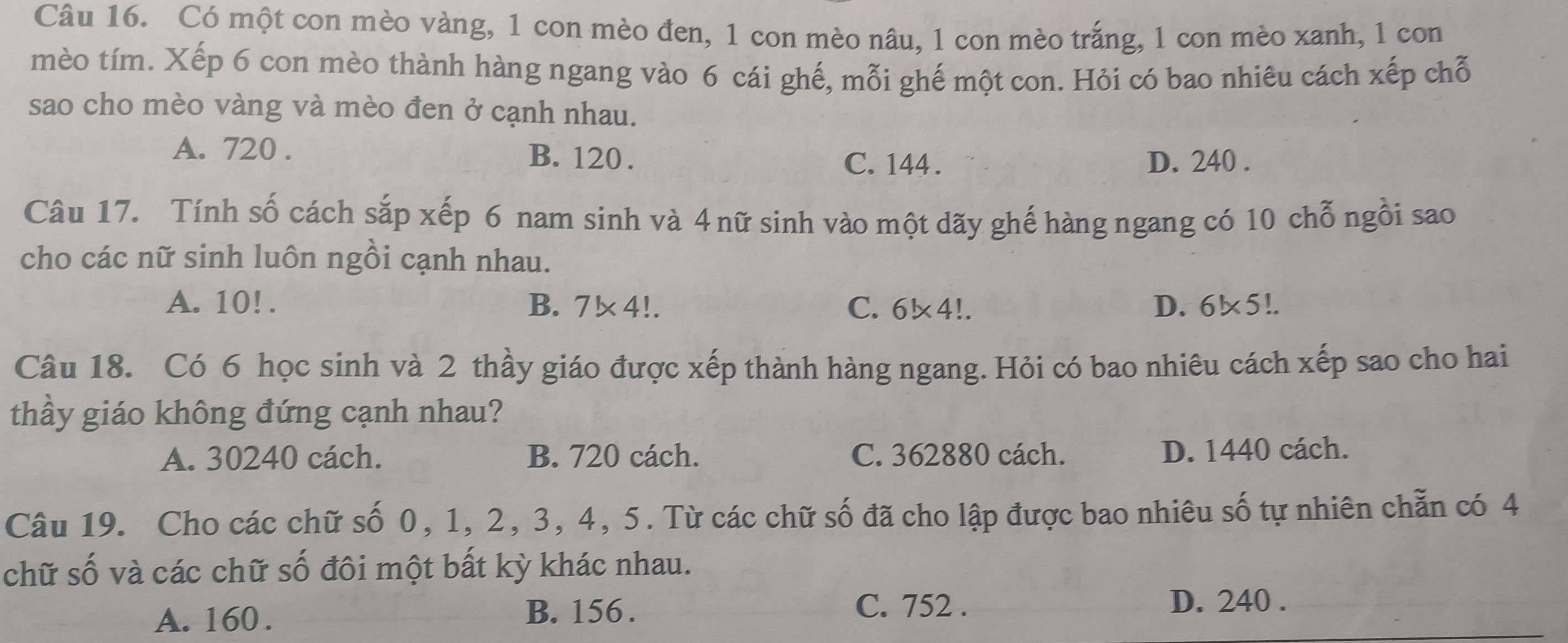 Có một con mèo vàng, 1 con mèo đen, 1 con mèo nâu, 1 con mèo trắng, 1 con mèo xanh, 1 con
mèo tím. Xếp 6 con mèo thành hàng ngang vào 6 cái ghế, mỗi ghế một con. Hỏi có bao nhiêu cách xếp chỗ
sao cho mèo vàng và mèo đen ở cạnh nhau.
A. 720. B. 120. D. 240.
C. 144.
Câu 17. Tính số cách sắp xếp 6 nam sinh và 4 nữ sinh vào một dãy ghế hàng ngang có 10 chỗ ngồi sao
cho các nữ sinh luôn ngồi cạnh nhau.
A. 10!. B. . 7!* 4!. C. 6* 4!. D. 61* 5!. 
Câu 18. Có 6 học sinh và 2 thầy giáo được xếp thành hàng ngang. Hỏi có bao nhiêu cách xếp sao cho hai
thầy giáo không đứng cạnh nhau?
A. 30240 cách. B. 720 cách. C. 362880 cách. D. 1440 cách.
Câu 19. Cho các chữ số 0, 1, 2, 3, 4, 5. Từ các chữ số đã cho lập được bao nhiêu số tự nhiên chẵn có 4
chữ số và các chữ số đôi một bất kỳ khác nhau.
B. 156.
A. 160. C. 752.
D. 240.