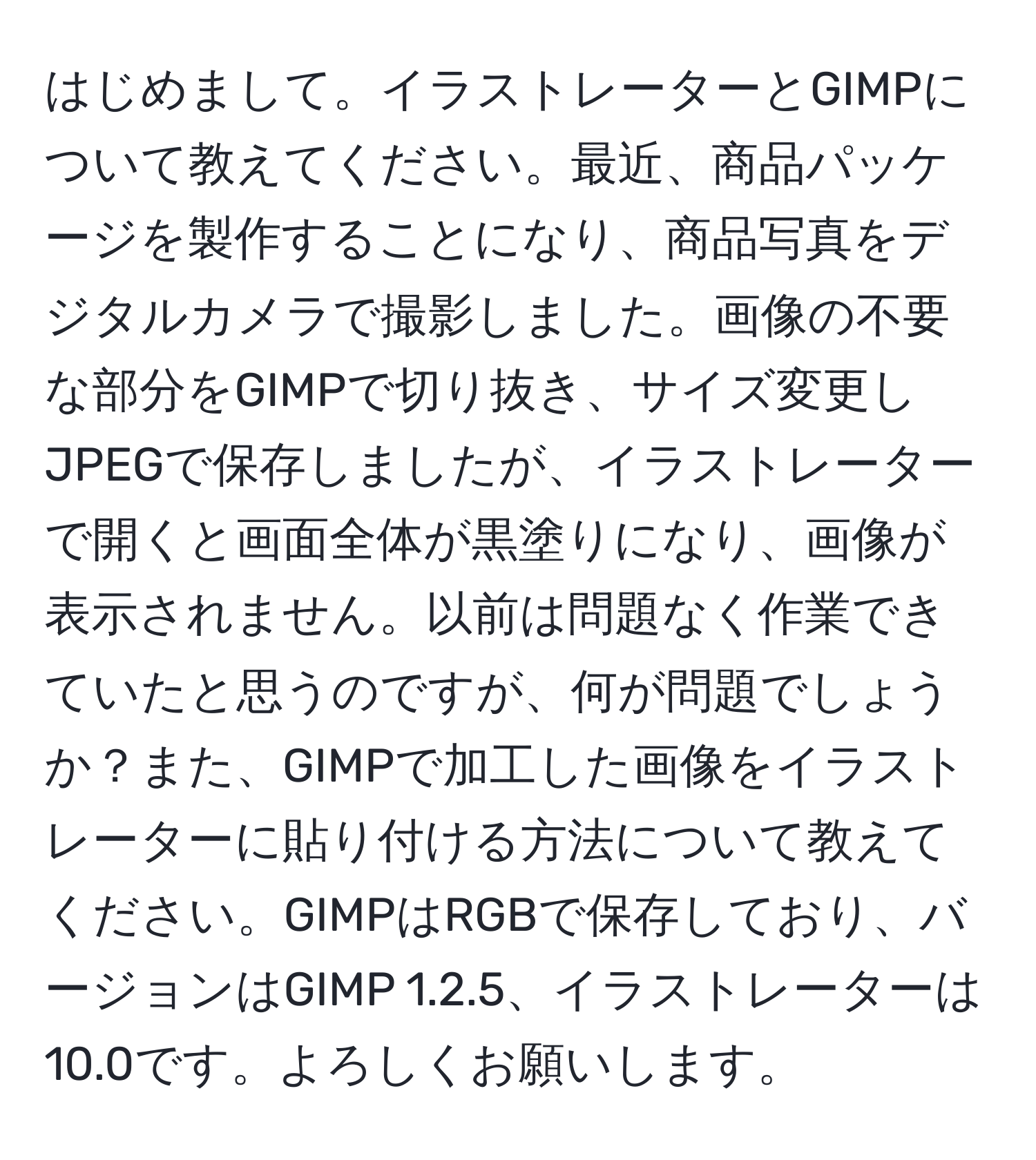 はじめまして。イラストレーターとGIMPについて教えてください。最近、商品パッケージを製作することになり、商品写真をデジタルカメラで撮影しました。画像の不要な部分をGIMPで切り抜き、サイズ変更しJPEGで保存しましたが、イラストレーターで開くと画面全体が黒塗りになり、画像が表示されません。以前は問題なく作業できていたと思うのですが、何が問題でしょうか？また、GIMPで加工した画像をイラストレーターに貼り付ける方法について教えてください。GIMPはRGBで保存しており、バージョンはGIMP 1.2.5、イラストレーターは10.0です。よろしくお願いします。