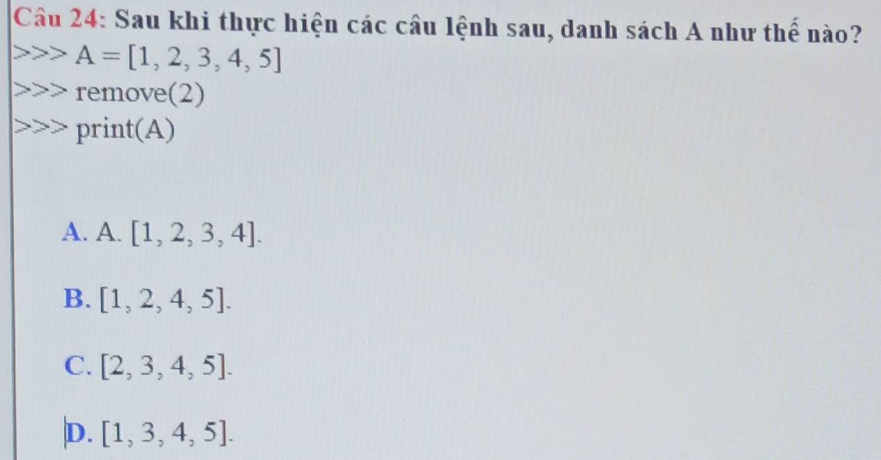 Sau khi thực hiện các câu lệnh sau, danh sách A như thể nào?
A=[1,2,3,4,5]
remove(2)
print(A)
A. A. [1,2,3,4].
B. [1,2,4,5].
C. [2,3,4,5].
D. [1,3,4,5].