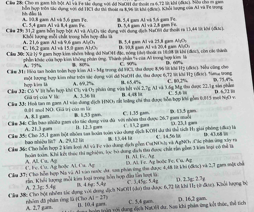 Cho m gam hh bột Al và Fe tác dụng với dd NaOH dư thoát ra 6,72 lít khí (đktc). Nều cho m gam
hỗn hợp trên tác dụng với dd HCl dư thì thoát ra 8,96 lít khí (dkte). Khối lượng của Al và Fe trong
hh đầu là
A. 10,8 gam Al và 5,6 gam Fe. B. 5,4 gam Al và 5,6 gam Fe.
C. 5,4 gam Al và 8,4 gam Fe. D. 5,4 gam Al và 2,8 gam Fe.
Câu 29: 31,2 gam hỗn hợp bột Al và Al_2O_3 tác dụng với dung dịch NaOH dư thoát ra 13,44 lít khí (đktc).
Khối lượng mỗi chất trong hỗn hợp đầu là
A. 21,6 gam Al và 9,6 gam Al_2O_3 B. 5,4 gam Al và 25,8 gam Al_2O_3
C. 16,2 gam Al và 15,0 gam Al_2O_3 D. 10,8 gam Al và 20,4 gam Al_2O_3
Câu 30: Xử lý 9 gam hợp kim nhôm bằng dd NaOH đặc, nóng (dư) thoát ra 10,08 lít khí (đktc), còn các thành
phần khác của hợp kim không phản ứng. Thành phần % của A1 trong hợp kim là
A. 75%. B. 80%. C. 90%. D. 60%.
Câu 31: Hòa tan hoàn toàn hợp kim Al - Mg trong dd HCl, thu được 8,96 lít khí H2 (dktc). Nếu cũng cho
một lượng hợp kim như trên tác dụng với dd NaOH dư, thu được 6,72 lít khí H_2 (đktc). %mʌ trong
hợp kim là A. 69,2%. B. 65,4%. C. 80,2%. D. 75,4%.
Câu 32: Có V lít hỗn hợp khí Cl_2 và O_2 phản ứng vừa hết với 2,7g Al và 3.6g Mg thu được 22.1g sản phẩm
Giá trị của V là: A. 3.36 lit B. 4.48 lit C. 5,6 lit D. 6,72 lít
Câu 33: Hoà tan m gam Al vào dung dịch HNO3 rất loãng chỉ thu được hỗn hợp khí gồm 0.015 mol N_2O v:
0.01 mol NO. Giá trị của m là:
A. 8.1 gam. B. 1,53 gam. C. 1.35 gam. D. 13,5 gam.
Câu 34: Cần bao nhiêu gam clo tác dụng vừa đù với nhôm thu được 26,7 gam muối
A. 21.3 gam B. 12.3 gam C. 13,2 gam D. 23,1 gam
Câu 35: Cho 35,1 gam bột nhôm tan hoàn toàn vào dung dịch KOH dư thì thể tích H_2 giải phóng (dkc) là
bao nhiêu lít? A. 29,12 lít B. 13.44 lit C. 14.56 lit D. 43.68 lit
Câu 36: Cho hỗn hợp 2 kim loại Al và Fe vào dung dịch gồm Cu(N ()_3) 2 và AgNO3 .Các phản ứng xảy ra
hoàn toàn. Khi kết thúc thí nghiệm, lọc bỏ dung dịch thu được chất rắn gồm 3 kim loại có thể là
A. Al. Cu, Ag B. Al, Fe.Ag
C. Fe. Cu. Ag hoặc Al, Cu. Ag  D. Al. Fe. Ag hoặc Fe. Cu, Ag
Câu 37: Cho hỗn hợp Na và Al vào nước dư. sau phản ứng thu được 4,48 lít khí (đktc) và 2,7 gam một chất
Krắn. Khối lượng mỗi kim loại trong hồn hợp đầu lần lượt là:
A. 2.3g: 5.4g B. 4.6g: 5,4g C. 3,45g: 5.4g D. 2.3g: 2.7g
Câu 38: Cho bột nhôm tác dụng với dung dịch NaOH (dư) thu được 6,72 lít khí H₂ (ở đktc). Khổi lượng bộ
nhôm đã phản ứng là (Cho Al - 27)
A. 2,7 gam. B. 10.4 gam. C. 5,4 gam. D. 16,2 gam.
nh hoàn toàn với dung dịch NaOH dư. Sau khi phản ứng kết thúc, thể tích