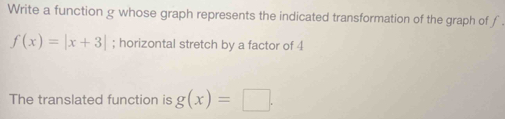 Write a function g whose graph represents the indicated transformation of the graph of f
f(x)=|x+3|; horizontal stretch by a factor of 4
The translated function is g(x)=□.