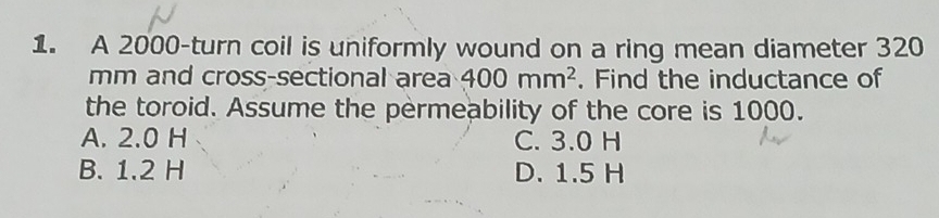 A 2000 -turn coil is uniformly wound on a ring mean diameter 320
mm and cross-sectional area 400mm^2. Find the inductance of
the toroid. Assume the permeability of the core is 1000.
A. 2.0 H C. 3.0 H
B. 1.2 H D. 1.5 H