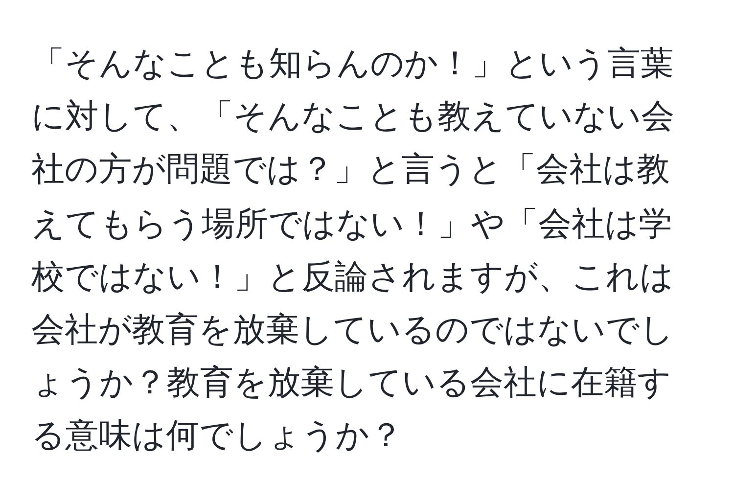 「そんなことも知らんのか！」という言葉に対して、「そんなことも教えていない会社の方が問題では？」と言うと「会社は教えてもらう場所ではない！」や「会社は学校ではない！」と反論されますが、これは会社が教育を放棄しているのではないでしょうか？教育を放棄している会社に在籍する意味は何でしょうか？