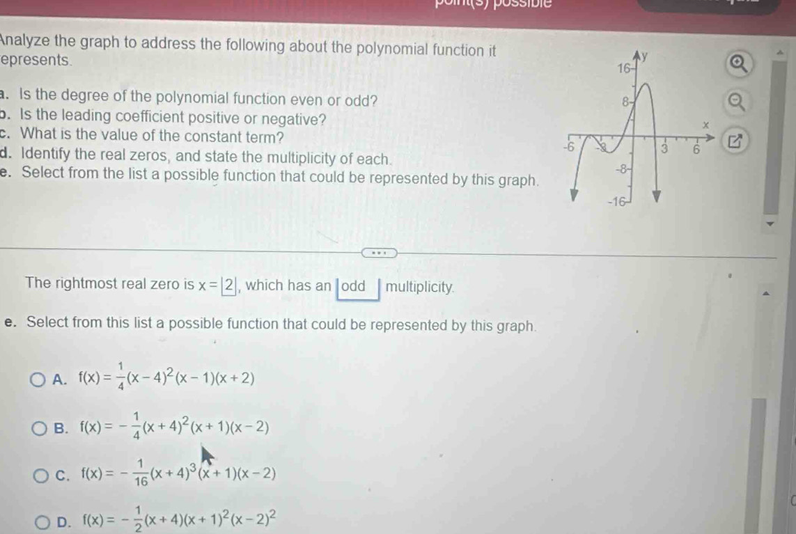 Analyze the graph to address the following about the polynomial function it
epresents^(a. Is the degree of the polynomial function even or odd?
b. Is the leading coefficient positive or negative?
. What is the value of the constant term?
d. Identify the real zeros, and state the multiplicity of each. 
e. Select from the list a possible function that could be represented by this graph.
The rightmost real zero is x= 2) , which has an odd multiplicity.
e. Select from this list a possible function that could be represented by this graph.
A. f(x)= 1/4 (x-4)^2(x-1)(x+2)
B. f(x)=- 1/4 (x+4)^2(x+1)(x-2)
C. f(x)=- 1/16 (x+4)^3(x+1)(x-2)
D. f(x)=- 1/2 (x+4)(x+1)^2(x-2)^2