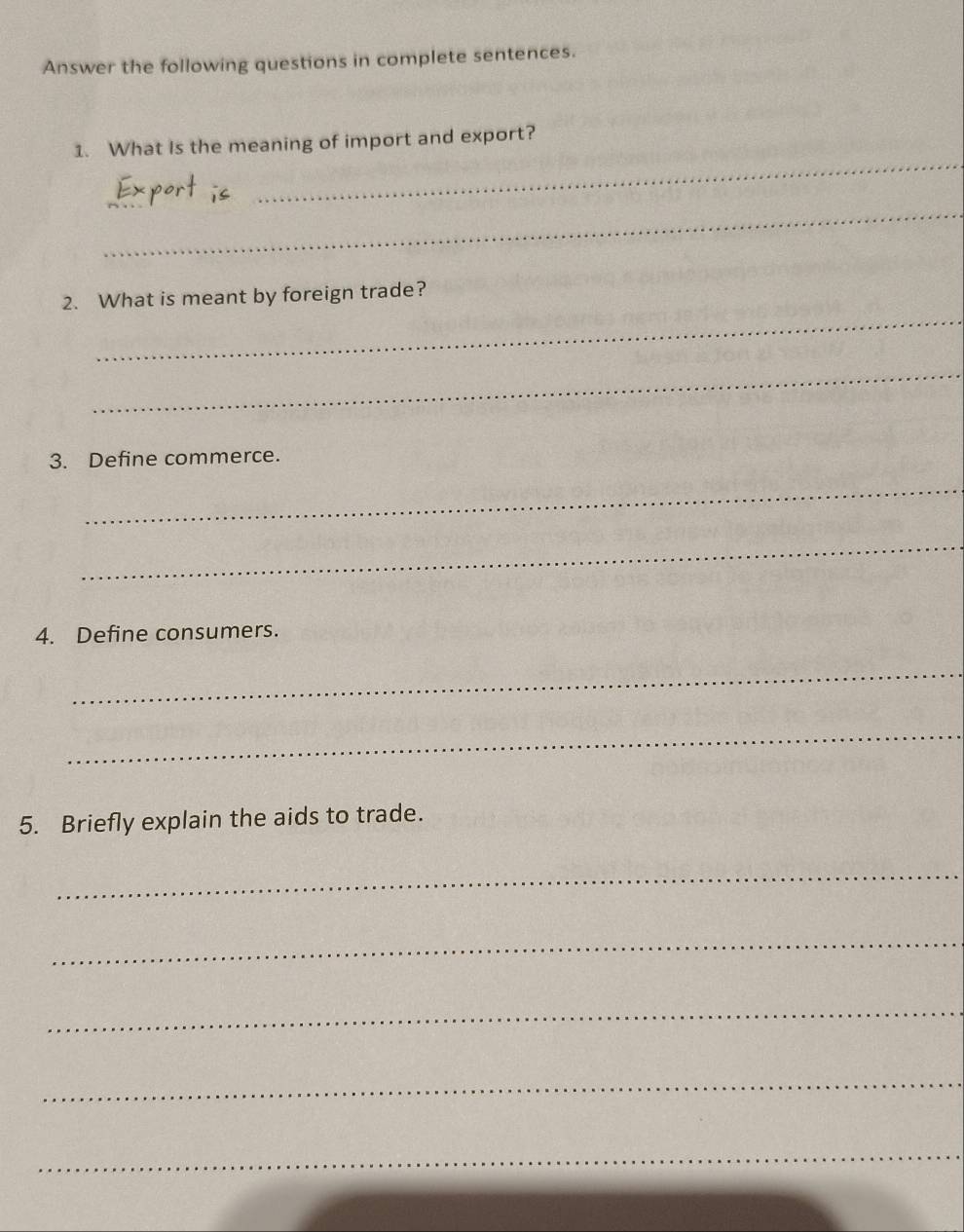 Answer the following questions in complete sentences. 
1. What Is the meaning of import and export? 
_ 
_ 
_ 
_ 
2. What is meant by foreign trade? 
_ 
3. Define commerce. 
_ 
_ 
4. Define consumers. 
_ 
_ 
5. Briefly explain the aids to trade. 
_ 
_ 
_ 
_ 
_