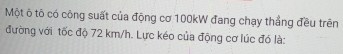 Một ô tô có công suất của động cơ 100kW đang chạy thẳng đều trên 
đường với tốc độ 72 km/h. Lực kéo của động cơ lúc đó là: