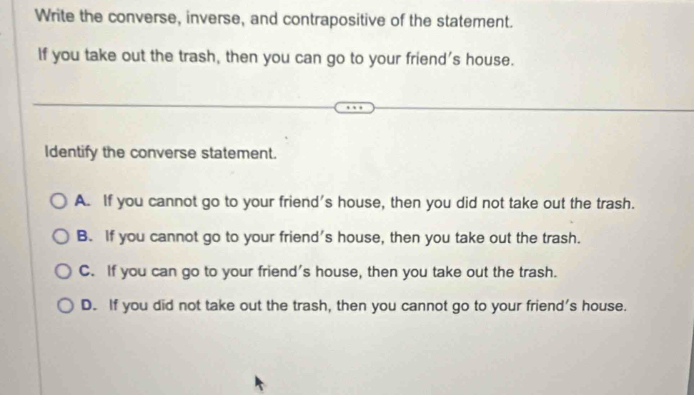 Write the converse, inverse, and contrapositive of the statement.
If you take out the trash, then you can go to your friend's house.
Identify the converse statement.
A. If you cannot go to your friend's house, then you did not take out the trash.
B. If you cannot go to your friend's house, then you take out the trash.
C. If you can go to your friend's house, then you take out the trash.
D. If you did not take out the trash, then you cannot go to your friend's house.