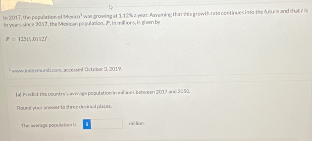 In 2017, the population of Mexic 0^1 was growing at 1.12% a year. Assuming that this growth rate continues into the future and that r is 
in years since 2017, the Mexican population, P, in millions, is given by
P=125(1.0112)^1. 
¹ www.indexmundi.com, accessed October 3, 2019. 
(a) Predict the country's average population in millions between 2017 and 2050. 
Round your answer to three decimal places. 
The average population is i million.