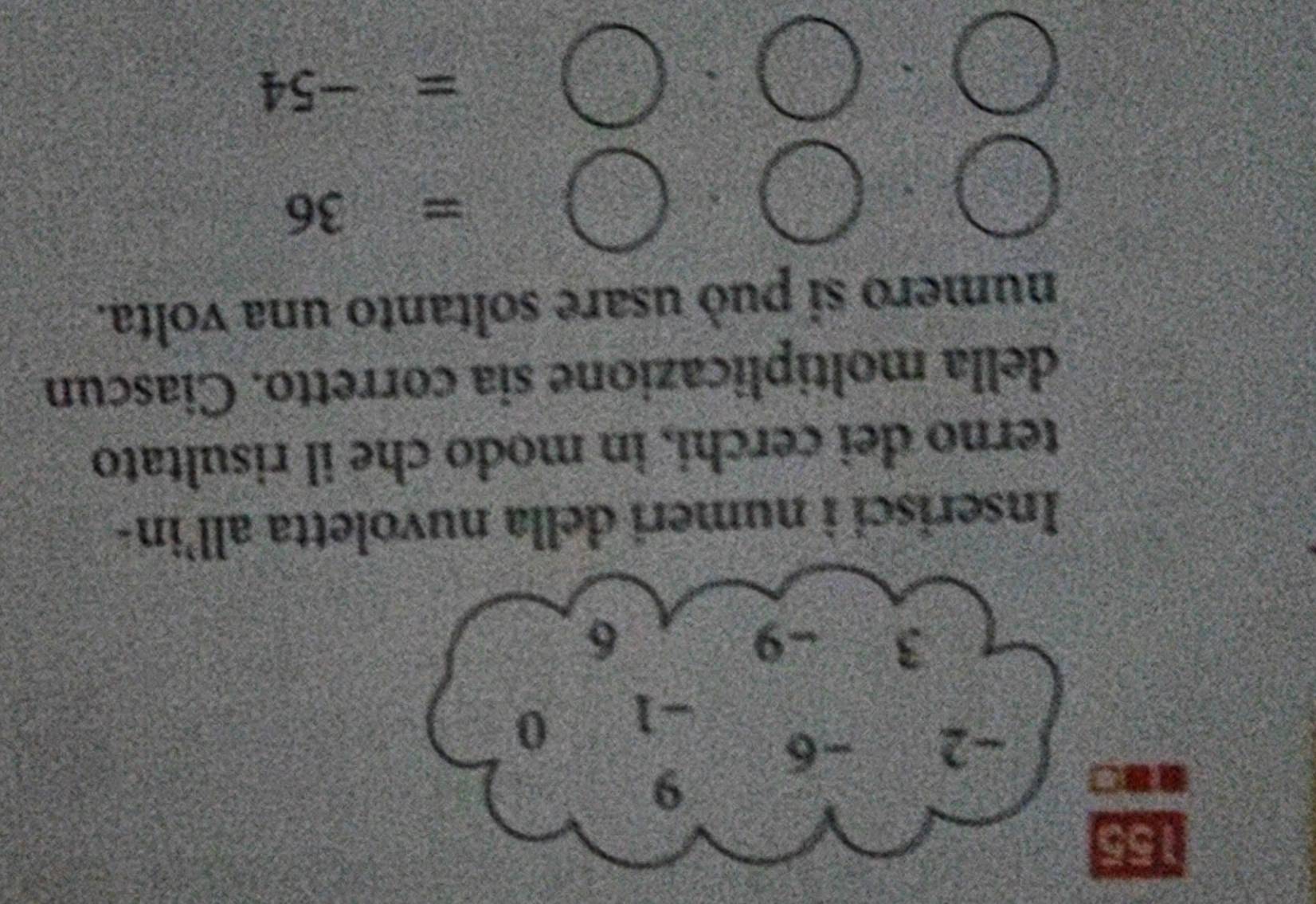 155
9
-2 -6
-1 0
3 -9 6
Inserisci i numeri della nuvoletta all’in- 
terno dei cerchi, in modo che il risultato 
della moltiplicazione sia corretto. Ciascun 
numero si può usare soltanto una volta.
=36
=-54