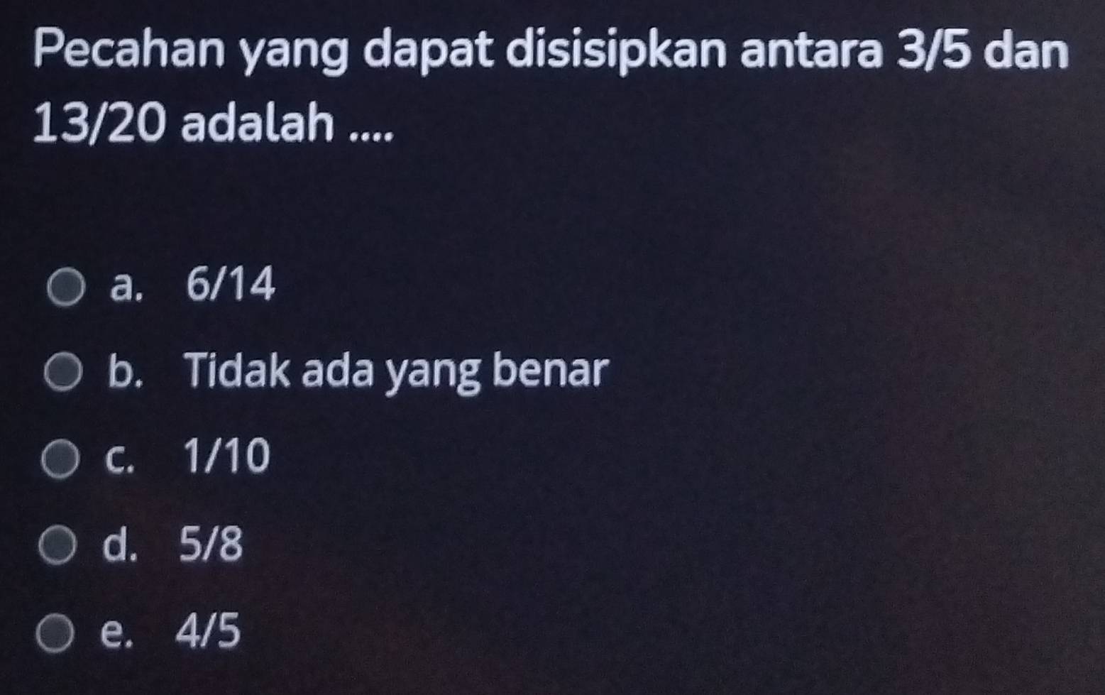 Pecahan yang dapat disisipkan antara 3/5 dan
13/20 adalah ....
a. 6/14
b. Tidak ada yang benar
c. 1/10
d. 5/8
e. 4/5