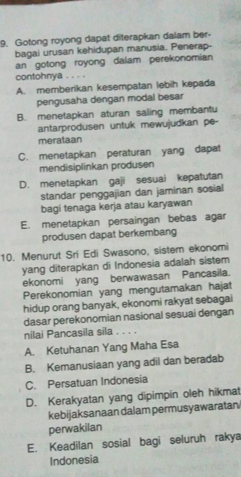 Gotong royong dapat diterapkan dalam ber-
bagai urusan kehidupan manusia. Penerap-
an gotong royong dalam perekonomian
contohnya . . . .
A. memberikan kesempatan lebih kepada
pengusaha dengan modal besar
B. menetapkan aturan saling membantu
antarprodusen untuk mewujudkan pe-
merataan
C. menetapkan peraturan yang dapat
mendisiplinkan produsen
D. menetapkan gaji sesuai kepatutan
standar penggajian dan jaminan sosial
bagi tenaga kerja atau karyawan
E. menetapkan persaingan bebas agar
produsen dapat berkembang
10. Menurut Sri Edi Swasono, sistem ekonomi
yang diterapkan di Indonesia adalah sistem
ekonomi yang berwawasan Pancasila.
Perekonomian yang mengutamakan hajat
hidup orang banyak, ekonomi rakyat sebagai
dasar perekonomian nasional sesuai dengan
nilai Pancasila sila . . . .
A. Ketuhanan Yang Maha Esa
B. Kemanusiaan yang adil dan beradab
C. Persatuan Indonesia
D. Kerakyatan yang dipimpin oleh hikmat
kebijaksanaan dalam permusyawaratan
perwakilan
E. Keadilan sosial bagi seluruh rakya
Indonesia