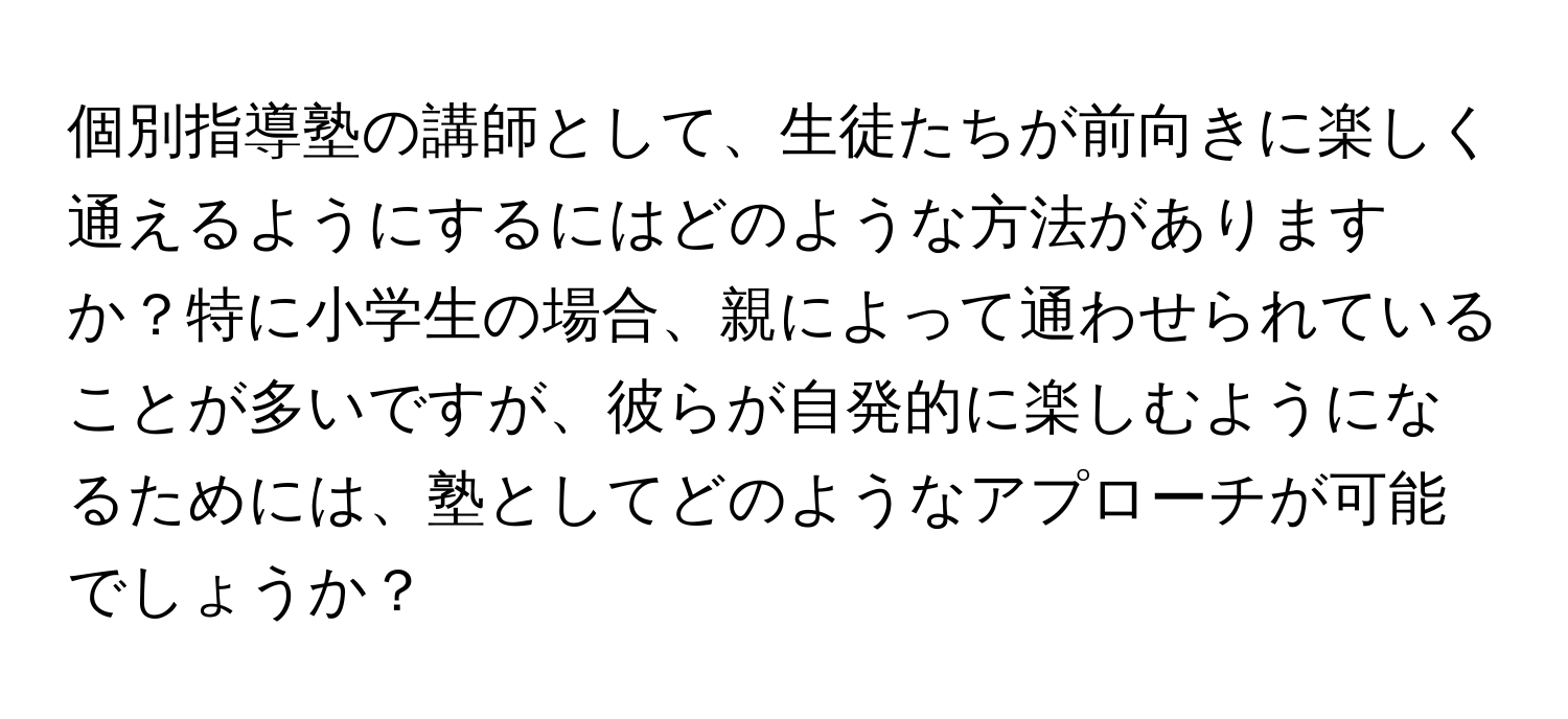 個別指導塾の講師として、生徒たちが前向きに楽しく通えるようにするにはどのような方法がありますか？特に小学生の場合、親によって通わせられていることが多いですが、彼らが自発的に楽しむようになるためには、塾としてどのようなアプローチが可能でしょうか？