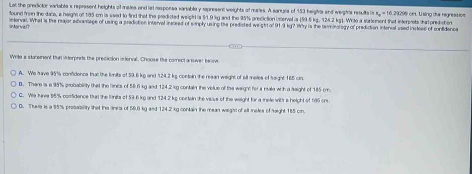 Let the predictor variable x represent heights of males and let response variable y represent weights of males. A sample of 153 heights and weights results in s_0=16.29299cm. Using the regression
found from the data, a height of 185 cm is used to find that the predicted weight is 91.9 kg and the 95% prediction interval is (59.6 kg, 124.2 kg). Write a statement that interprets that prediction
interval. What is the major advantage of using a prediction interval instead of simply using the predicted weight of 91.9 kg? Why is the terminology of prediction interval used instead of confidence
interval?
Write a statement that interprets the prediction interval. Choose the correct answer below.
A. We have 95% confidence that the limits of 59.6 kg and 124.2 kg contain the mean weight of all males of height 185 cm.
B. There is a 95% probability that the limits of 59.6 kg and 124.2 kg contain the value of the weight for a male with a height of 185 cm.
C. We have 95% confidence that the limits of 59.6 kg and 124.2 kg contain the value of the weight for a male with a height of 185 cm.
D. There is a 95% probability that the limits of 59.6 kg and 124.2 kg contain the mean weight of all males of height 185 cm.