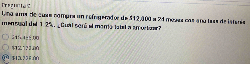 Pregunta 9
Una ama de casa compra un refrigerador de $12,000 a 24 meses con una tasa de interés
mensual del 1.2%. ¿Cuál será el monto total a amortizar?
$15.456,00
$12.172,80
$13.728,00