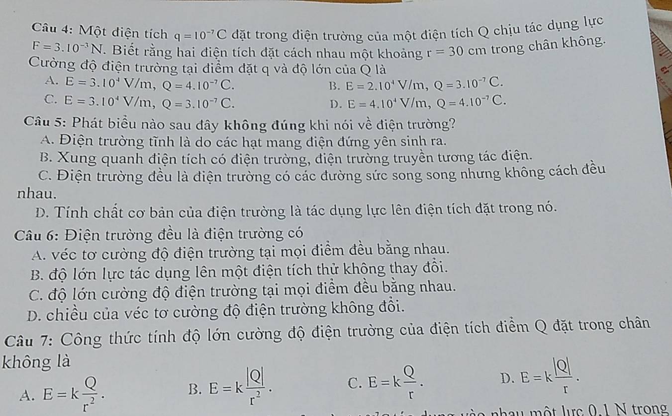 Một điện tích q=10^(-7)C đặt trong điện trường của một điện tích Q chịu tác dụng lực
F=3.10^(-3)N T. Biết rằng hai điện tích đặt cách nhau một khoảng r=30cm trong chân không.
Cường độ điện trường tại điểm đặt q và độ lớn của Q là
A. E=3.10^4V/m,Q=4.10^(-7)C. E=2.10^4V/m,Q=3.10^(-7)C.
B.
C. E=3.10^4V/m,Q=3.10^(-7)C. D. E=4.10^4V/m,Q=4.10^(-7)C.
Câu 5: Phát biểu nào sau đây không đúng khi nói về điện trường?
A. Điện trường tĩnh là do các hạt mang điện đứng yên sinh ra.
B. Xung quanh điện tích có điện trường, điện trường truyền tương tác điện.
C. Điện trường đều là điện trường có các đường sức song song nhưng không cách đều
nhau.
D. Tính chất cơ bản của điện trường là tác dụng lực lên điện tích đặt trong nó.
Câu 6: Điện trường đều là điện trường có
A. véc tơ cường độ điện trường tại mọi điểm đều bằng nhau.
B. độ lớn lực tác dụng lên một điện tích thử không thay đổi.
C. độ lớn cường độ điện trường tại mọi điểm đều bằng nhau.
D. chiều của véc tơ cường độ điện trường không đổi.
Câu 7: Công thức tính độ lớn cường độ điện trường của điện tích điểm Q đặt trong chân
không là
A. E=k Q/r^2 .
B. E=k |Q|/r^2 .
C. E=k Q/r .
D. E=k |Q|/r .