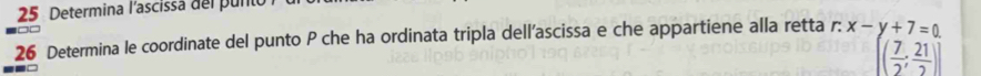 Determina l'ascissa del punto 
26 Determina le coordinate del punto P che ha ordinata tripla dell’ascissa e che appartiene alla retta r: x-y+7=0
[( 7/2 ; 21/2 )]