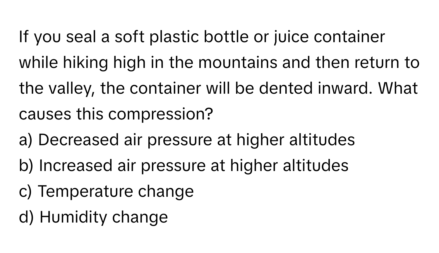 If you seal a soft plastic bottle or juice container while hiking high in the mountains and then return to the valley, the container will be dented inward. What causes this compression?

a) Decreased air pressure at higher altitudes
b) Increased air pressure at higher altitudes
c) Temperature change
d) Humidity change