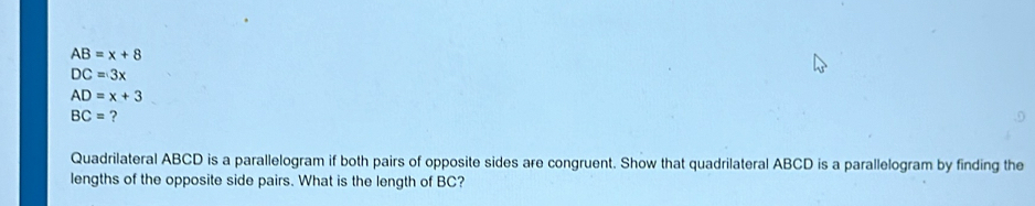 AB=x+8
DC=3x
AD=x+3
BC= ? 
Quadrilateral ABCD is a parallelogram if both pairs of opposite sides are congruent. Show that quadrilateral ABCD is a parallelogram by finding the 
lengths of the opposite side pairs. What is the length of BC?