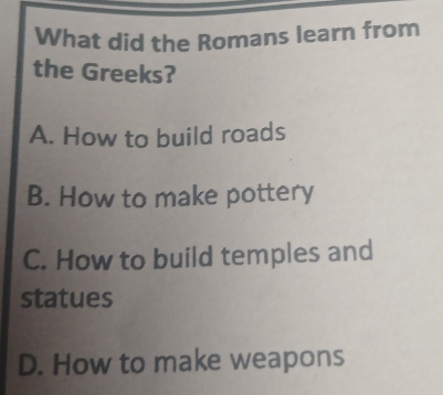 What did the Romans learn from
the Greeks?
A. How to build roads
B. How to make pottery
C. How to build temples and
statues
D. How to make weapons