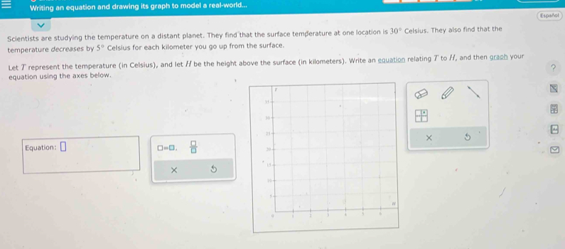 Writing an equation and drawing its graph to model a real-world... 
Español 
Scientists are studying the temperature on a distant planet. They find that the surface temperature at one location is 30° Celsius. They also find that the 
temperature decreases by 5° Celsius for each kilometer you go up from the surface. 
Let 7 represent the temperature (in Celsius), and let / be the height above the surface (in kilometers). Write an equation relating 7 to H, and then graph your 
equation using the axes below. 7 

× 5
Equation: □ □ =□.  □ /□  
×