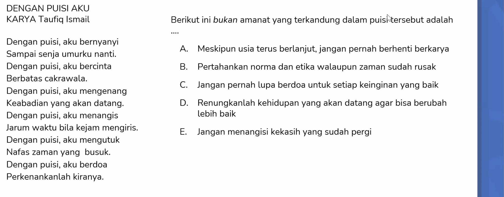 DENGAN PUISI AKU
KARYA Taufiq Ismail Berikut ini bukan amanat yang terkandung dalam puisi tersebut adalah
….
Dengan puisi, aku bernyanyi
A. Meskipun usia terus berlanjut, jangan pernah berhenti berkarya
Sampai senja umurku nanti.
Dengan puisi, aku bercinta B. Pertahankan norma dan etika walaupun zaman sudah rusak
Berbatas cakrawala.
C. Jangan pernah lupa berdoa untuk setiap keinginan yang baik
Dengan puisi, aku mengenang
Keabadian yang akan datang. D. Renungkanlah kehidupan yang akan datang agar bisa berubah
Dengan puisi, aku menangis lebih baik
Jarum waktu bila kejam mengiris.
E. Jangan menangisi kekasih yang sudah pergi
Dengan puisi, aku mengutuk
Nafas zaman yang busuk.
Dengan puisi, aku berdoa
Perkenankanlah kiranya.