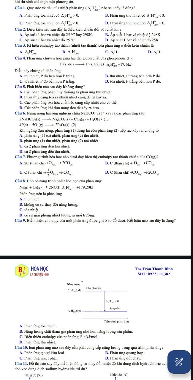 hỏi thí sinh chỉ chọn một phương án
Câu 1. Quy ước về dấu của nhiệt phản ứng (△ _xH_(298)°) nào sau đây là đúng?
A. Phản ứng tỏa nhiệt có △ _rH_(299)°>0. B. Phản ứng thu nhiệt có △ _rH_(298)°<0.
C. Phản ứng tỏa nhiệt có △ _rH_(298)°<0. D. Phản ứng thu nhiệt có △ _rH_(298)°=0.
Câu 2. Điều kiện nào sau đây là điều kiện chuẩn đối với chất khí?
Á Áp suất 1 bar và nhiệt độ 25°C hay 298K. B. Áp suất 1 bar và nhiệt độ 298K.
C. Áp suất 1 bar và nhiệt độ 25°C. D. Áp suất 1 bar và nhiệt độ 25K.
Cầu 3. Kí hiệu enthalpy tạo thành (nhiệt tạo thành) của phản ứng ở điều kiện chuẩn là
A. △ _xH_(298)° B. △ _1H_(298)° C. △ _rH D. △ H
Câu 4. Phản ứng chuyển hóa giữa hai dạng đơn chất của phosphorus (P):
P(s,do) P (s. trắng) △ _rH_(298)°=17,6kJ
Điều này chứng tổ phản ứng:
A. thu nhiệt, P đỏ bền hơn P trắng. B. thu nhiệt, P trắng bền hơn P đỏ.
C. tỏa nhiệt, P đỏ bền hơn P trắng. D. tỏa nhiệt, P trắng bền hơn P đỏ.
Câu 5. Phát biểu nào sau đây không đúng?
A. Các phản ứng phân hủy thường là phản ứng thu nhiệt.
B. Phản ứng càng tỏa ra nhiều nhiệt càng dễ tự xảy ra.
C. Các phản ứng oxi hóa chất béo cung cấp nhiệt cho cơ thể.
D. Các phản ứng khi đun nóng đều dễ xảy ra hơn
Câu 6. Nung nóng hai ổng nghiệm chứa NaHCO₃ và P, xảy ra các phản ứng sau:
2NaHC O_3(s) to Na_2CO_3(s)+CO_2(g)+H_2O(g)(l)
4P(s)+5O_2(g) _  2P_2O_5(s) (2)
Khi ngừng đun nóng, phản ứng (1) dừng lại còn phản ứng (2) tiếp tục xảy ra, chứng tỏ
A. phản ứng (1) toả nhiệt, phản ứng (2) thu nhiệt.
B. phản ứng (1) thu nhiệt, phản ứng (2) toả nhiệt.
C. cả 2 phản ứng đều toả nhiệt.
D. cả 2 phản ứng đều thu nhiệt
Câu 7. Phương trình hóa học nảo dưới đây biểu thị enthalpy tạo thành chuẩn của CO(g)?
A. 2C (than chì) +O_2(g)to 2CO_(g) B. C(thanchi)+O_(g)to CO_(g)
C. C (than chì) + 1/2 O_2(g)to CO_(g)
D. C(thanchi)+CO_2(g)to 2CO_(g)
Câu 8. Cho phương trình nhiệt hóa học của phản ứng:
N_2(g)+O_2(g)to 2NO(l)△ _rH_(298)°=+179,20kJ
Phản ứng trên là phản ứng
A. thu nhiệt.
B. không có sự thay đổi năng lượng
C. tỏa nhiệt.
D. có sự giải phóng nhiệt lượng ra môi trường.
Câu 9. Biến thiên enthalpy của một phản ứng được ghi ở sơ đồ dưới. Kết luận nào sau đây là đúng?
B HÓA HỌC Ths.Trần Thanh Bình
Là CHUYềN NHÓ SĐT: 0977.111.382
A. Phản ứng tỏa nhiệt.
B. Năng lượng chất tham gia phản ứng nhỏ hơn năng lượng sản phẩm.
C. Biển thiên enthalpy của phản ứng là a kJ/mol.
D. Phản ứng thu nhiệt.
Câu 10. loại phản ứng nảo sau đây cần phải cung cấp năng lượng trong quá trình phản ứng?
A. Phản ứng tạo gi kim loại. B. Phản ứng quang hợp.
C. Phản ứng nhiệt phân. D. Phản ứng đốt cháy.
Câu 11. Đồ thị nào say đây thể hiện đúng sự thay đồi nhiệt độ khi dung dịch hydrochloric acio
cho vào dung dịch sodium hydroxide tới dư?
Nhiệt độ (''C)  Nhiệt đô (''C)