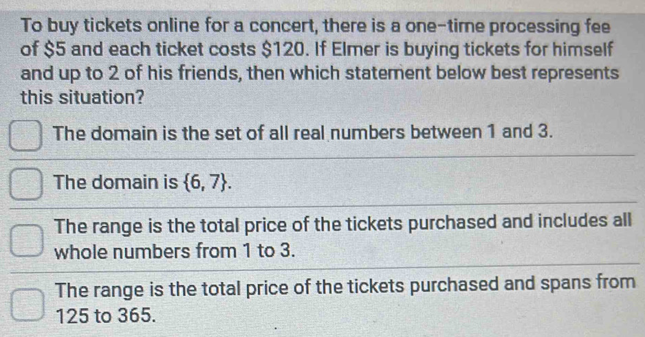 To buy tickets online for a concert, there is a one-time processing fee
of $5 and each ticket costs $120. If Elmer is buying tickets for himself
and up to 2 of his friends, then which statement below best represents
this situation?
The domain is the set of all real numbers between 1 and 3.
The domain is  6,7.
The range is the total price of the tickets purchased and includes all
whole numbers from 1 to 3.
The range is the total price of the tickets purchased and spans from
125 to 365.