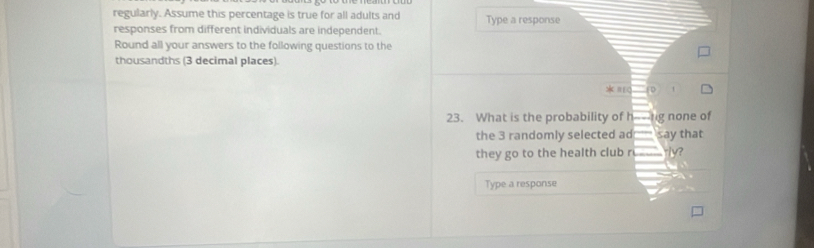 regularly. Assume this percentage is true for all adults and 
responses from different individuals are independent. Type a response 
Round all your answers to the following questions to the 
thousandths (3 decimal places). 
* π
23. What is the probability of hng none of 
the 3 randomly selected ad say that 
they go to the health club r y? 
Type a response