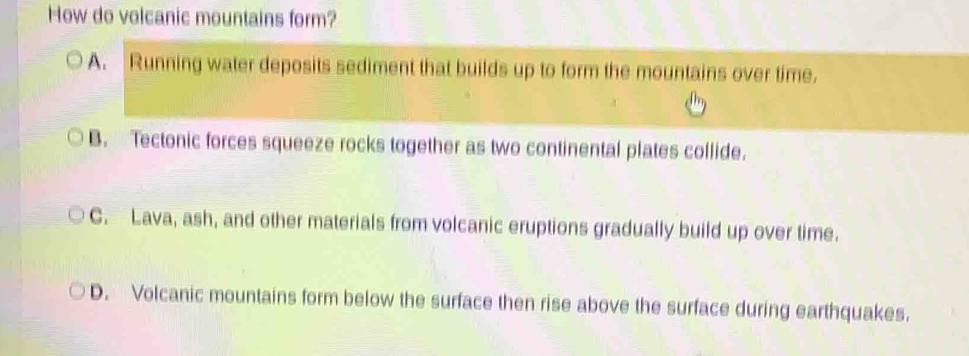 How do volcanic mountains form?
A. Running water deposits sediment that builds up to form the mountains over time.
B. Tectonic forces squeeze rocks together as two continental plates collide.
C. Lava, ash, and other materials from volcanic eruptions gradually build up over time.
D. Volcanic mountains form below the surface then rise above the surface during earthquakes.