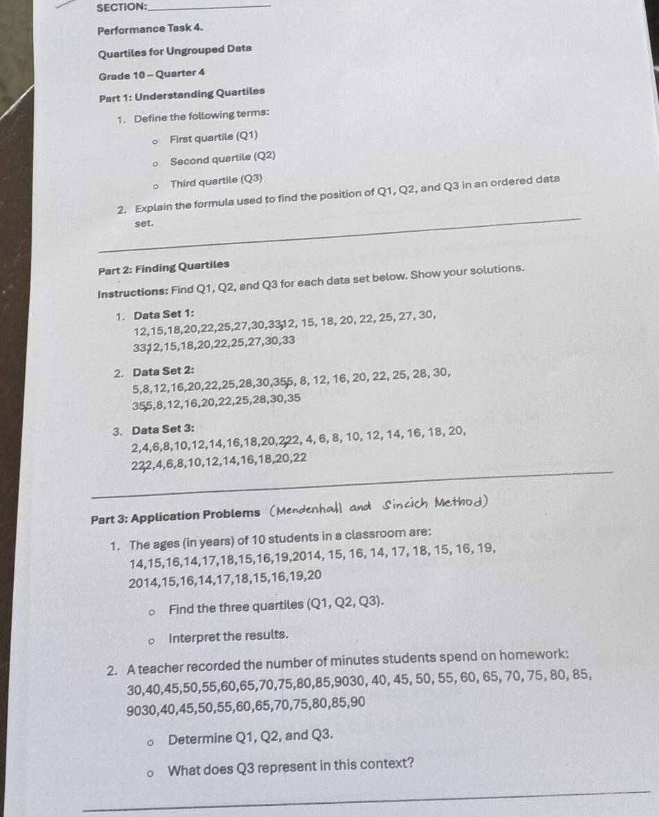 Performance Task 4.
Quartiles for Ungrouped Data
Grade 10 - Quarter 4
Part 1: Understanding Quartiles
1. Define the following terms:
First quartile (Q1)
Second quartile (Q2)
Third quartile (Q3)
_
2. Explain the formula used to find the position of Q1, Q2, and Q3 in an ordered data
set.
Part 2: Finding Quartiles
Instructions: Find Q1, Q2, and Q3 for each data set below. Show your solutions.
1. Data Set 1:
12,15,18,20,22,25,27,30,3312, 15, 18, 20, 22, 25, 27, 30,
33,12,15,18,20,22,25,27,30,33
2. Data Set 2:
5,8,12,16,20,22,25,28,30,355, 8, 12, 16, 20, 22, 25, 28, 30,
355,8,12,16,20,22,25,28,30,35
3. Data Set 3:
2,4,6,8,10,12,14,16,18,20,222, 4, 6, 8, 10, 12, 14, 16, 18, 20,
_
222,4,6,8,10,12,14,16,18,20,22
Part 3: Application Problems (MendenhalI and Sincich Method)
1. The ages (in years) of 10 students in a classroom are:
14,15,16,14,17,18,15,16,19,2014, 15, 16, 14, 17, 18, 15, 16, 19,
2014,15,16,14,17,18,15,16,19,20
Find the three quartiles 10 1, Q2, Q3).
Interpret the results.
2. A teacher recorded the number of minutes students spend on homework:
30,40,45,50,55,60,65,70,75,80,85,9030, 40, 45, 50, 55, 60, 65, 70, 75, 80, 85,
9030,40,45,50,55,60,65,70,75,80,85,90
Determine Q1, Q2, and Q3.
What does Q3 represent in this context?
_