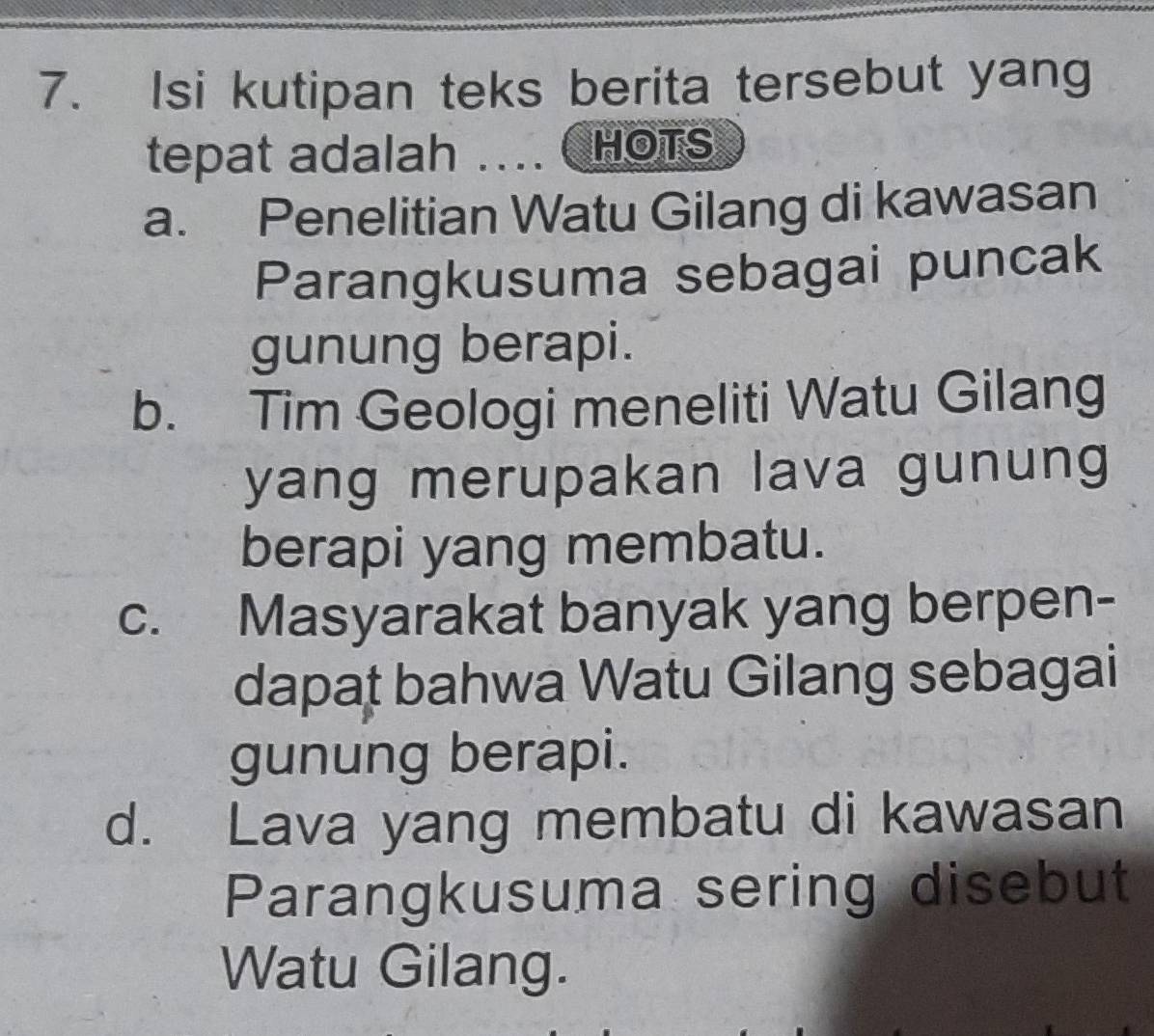 Isi kutipan teks berita tersebut yang
tepat adalah .... HOTS
a. Penelitian Watu Gilang di kawasan
Parangkusuma sebagai puncak
gunung berapi.
b. Tim Geologi meneliti Watu Gilang
yang merupakan lava gunung
berapi yang membatu.
c. Masyarakat banyak yang berpen-
dapat bahwa Watu Gilang sebagai
gunung berapi.
d. Lava yang membatu di kawasan
Parangkusuma sering disebut
Watu Gilang.